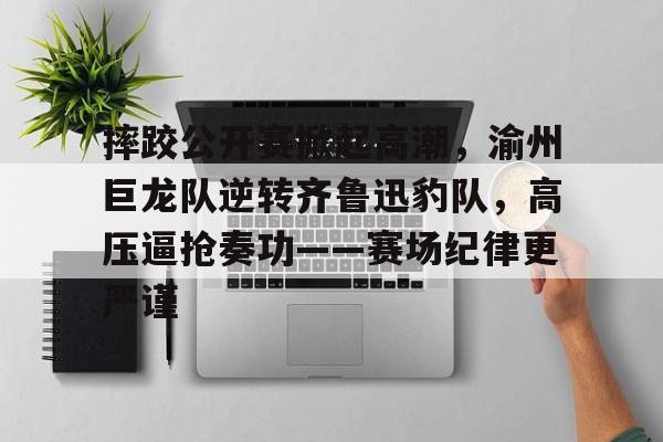 半岛体育-摔跤公开赛掀起高潮，渝州巨龙队逆转齐鲁迅豹队，高压逼抢奏功——赛场纪律更严谨的简单介绍